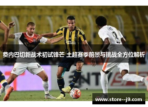 费内巴切新战术初试锋芒 土超赛季前景与挑战全方位解析