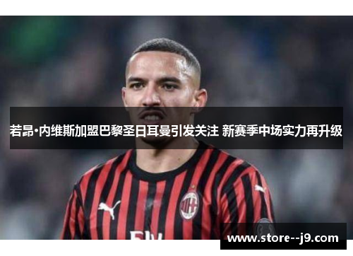 若昂·内维斯加盟巴黎圣日耳曼引发关注 新赛季中场实力再升级